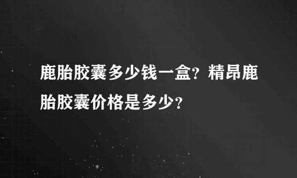 鹿胎胶囊多少钱一盒？精昂鹿胎胶囊价格是多少？