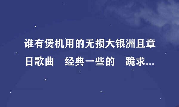 谁有煲机用的无损大银洲且章日歌曲 经典一些的 跪求 度盘链接