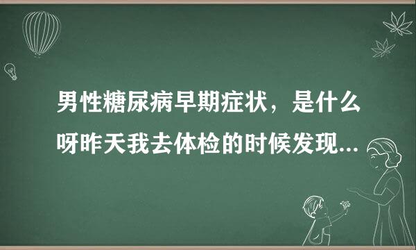 男性糖尿病早期症状，是什么呀昨天我去体检的时候发现的了这个病，我害怕不敢去检查给些信息吧!!!