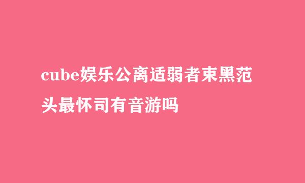 cube娱乐公离适弱者束黑范头最怀司有音游吗