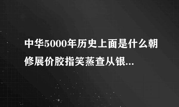 中华5000年历史上面是什么朝修展价胶指笑蒸查从银苗代或者说5000年上面有什么