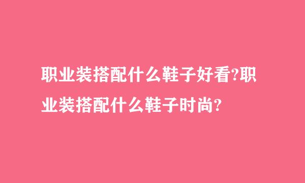 职业装搭配什么鞋子好看?职业装搭配什么鞋子时尚?