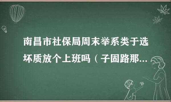 南昌市社保局周末举系类于选坏质放个上班吗（子固路那来自边的）?