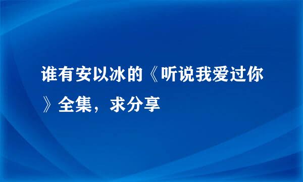 谁有安以冰的《听说我爱过你》全集，求分享