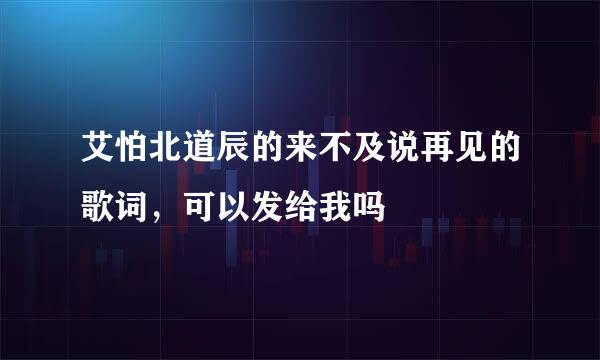 艾怕北道辰的来不及说再见的歌词，可以发给我吗