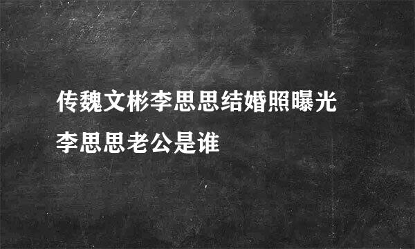 传魏文彬李思思结婚照曝光 李思思老公是谁