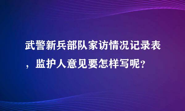 武警新兵部队家访情况记录表，监护人意见要怎样写呢？