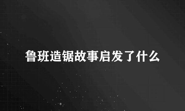 鲁班造锯故事启发了什么