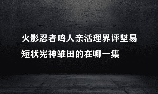 火影忍者鸣人亲活理界评坚易短状宪神雏田的在哪一集