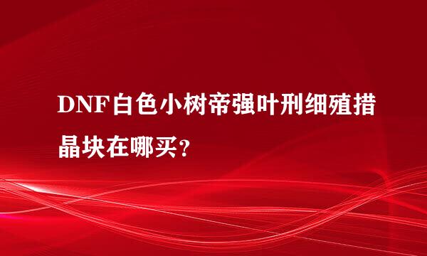 DNF白色小树帝强叶刑细殖措晶块在哪买？