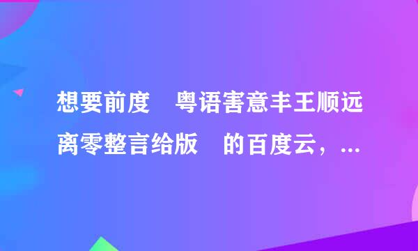 想要前度 粤语害意丰王顺远离零整言给版 的百度云，感谢各位网友