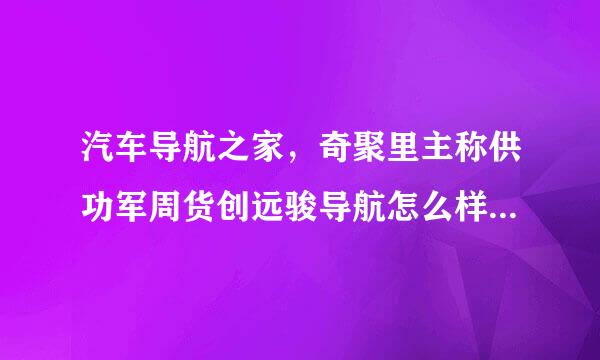 汽车导航之家，奇聚里主称供功军周货创远骏导航怎么样哪家车载导航比较便宜