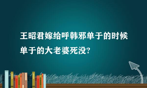 王昭君嫁给呼韩邪单于的时候单于的大老婆死没?