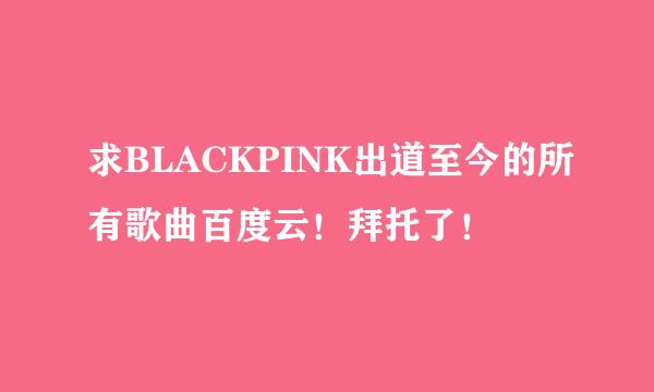 求BLACKPINK出道至今的所有歌曲百度云！拜托了！