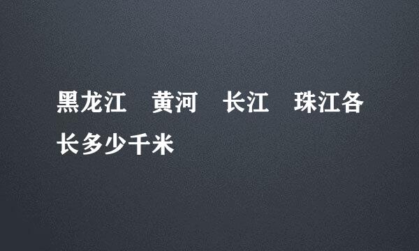 黑龙江 黄河 长江 珠江各长多少千米