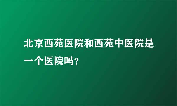 北京西苑医院和西苑中医院是一个医院吗？