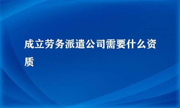 成立劳务派遣公司需要什么资质