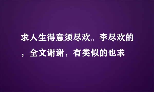 求人生得意须尽欢。李尽欢的，全文谢谢，有类似的也求