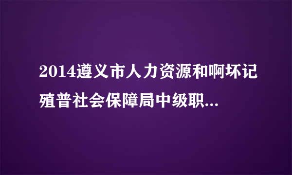 2014遵义市人力资源和啊坏记殖普社会保障局中级职称评审名单查询