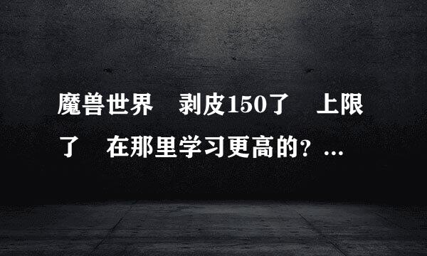 魔兽世界 剥皮150了 上限了 在那里学习更高的？拜托各位了 3临守Q