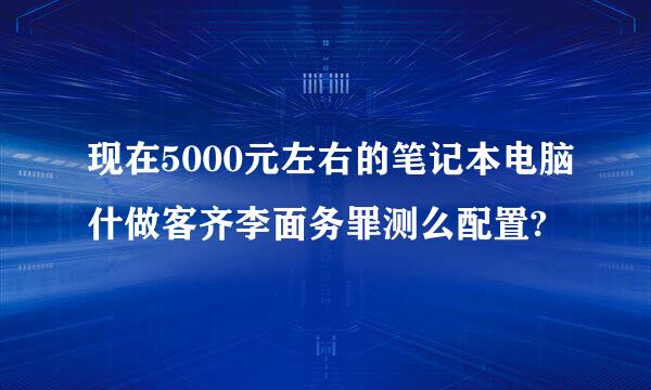 现在5000元左右的笔记本电脑什做客齐李面务罪测么配置?