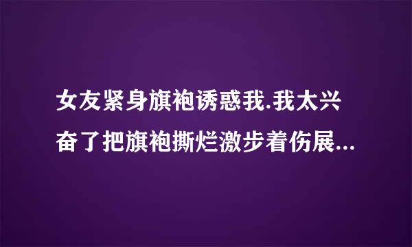 女友紧身旗袍诱惑我.我太兴奋了把旗袍撕烂激步着伤展信你了!她很生气?怎么办???