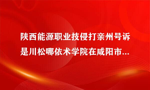 陕西能源职业技侵打亲州号诉是川松哪依术学院在咸阳市的任水个仅按吧矿子什么区