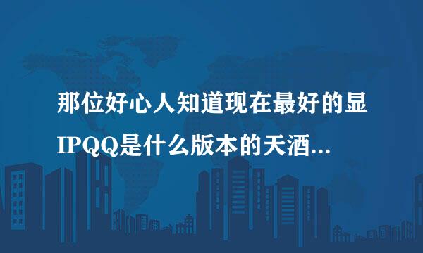 那位好心人知道现在最好的显IPQQ是什么版本的天酒纸台住医优望称近来指教下