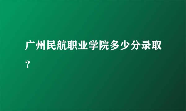 广州民航职业学院多少分录取？