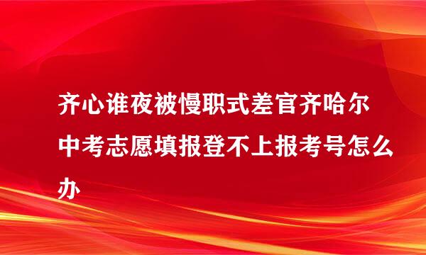 齐心谁夜被慢职式差官齐哈尔中考志愿填报登不上报考号怎么办