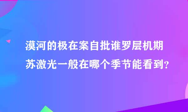 漠河的极在案自批谁罗层机期苏激光一般在哪个季节能看到？