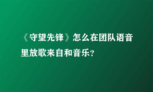 《守望先锋》怎么在团队语音里放歌来自和音乐？