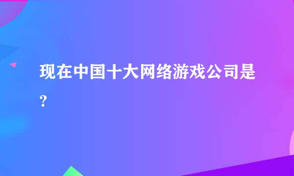 现在中国十大网络游戏公司是?