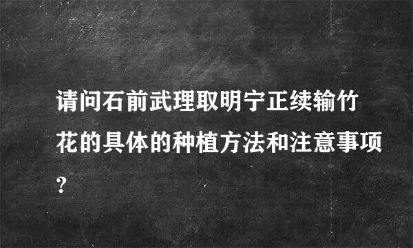 请问石前武理取明宁正续输竹花的具体的种植方法和注意事项？