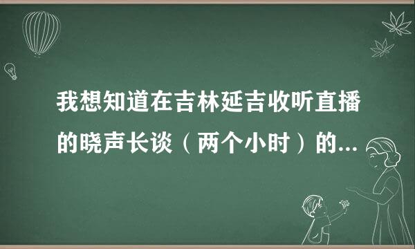 我想知道在吉林延吉收听直播的晓声长谈（两个小时）的调频是多少，节目是什么时候开始来自