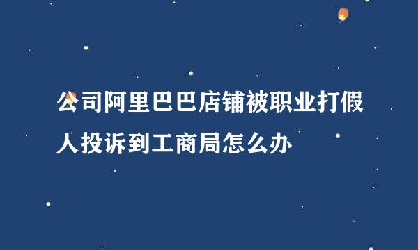 公司阿里巴巴店铺被职业打假人投诉到工商局怎么办