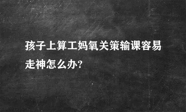 孩子上算工妈氧关策输课容易走神怎么办?