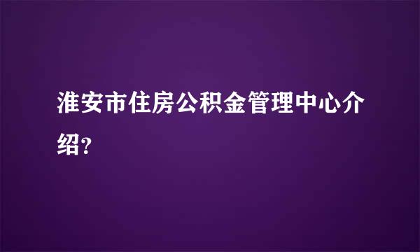 淮安市住房公积金管理中心介绍？