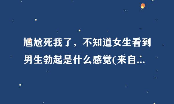 尴尬死我了，不知道女生看到男生勃起是什么感觉(来自女生答)