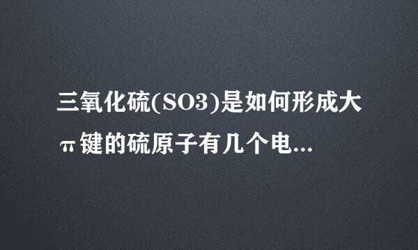 三氧化硫(SO3)是如何形成大π键的硫原子有几个电子参与形成派键?他是如何杂化的?求具体说明