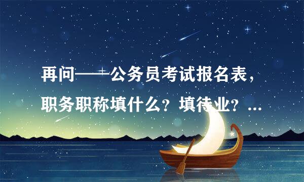 再问——公务员考试报名表，职务职称填什么？填待业？还是说填第一次工作的职称？