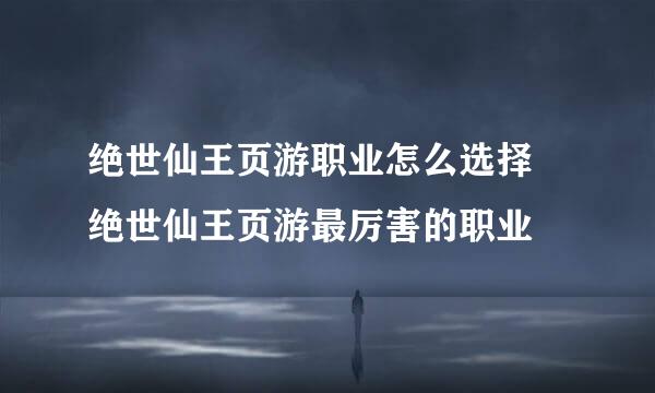 绝世仙王页游职业怎么选择 绝世仙王页游最厉害的职业