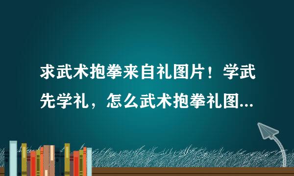 求武术抱拳来自礼图片！学武先学礼，怎么武术抱拳礼图解怎么这么难找啊~谢谢各位360问答帮帮忙