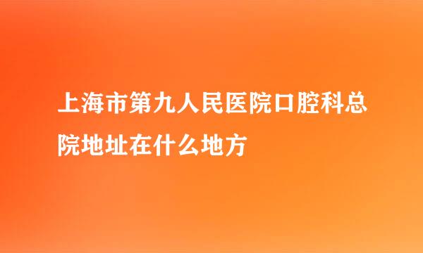 上海市第九人民医院口腔科总院地址在什么地方