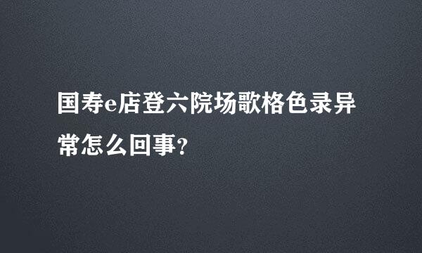 国寿e店登六院场歌格色录异常怎么回事？