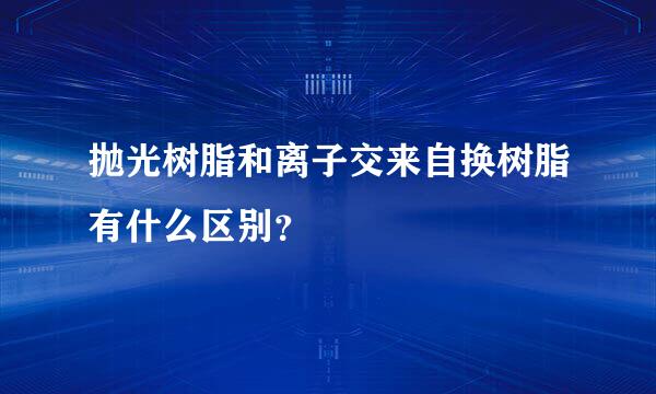 抛光树脂和离子交来自换树脂有什么区别？