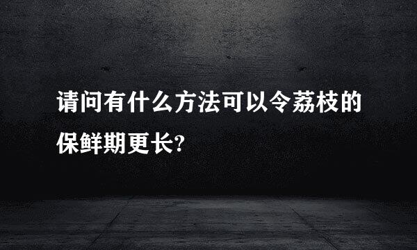 请问有什么方法可以令荔枝的保鲜期更长?