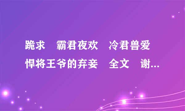 跪求 霸君夜欢 冷君兽爱 悍将王爷的弃妾 全文 谢谢 99153941@qq.com