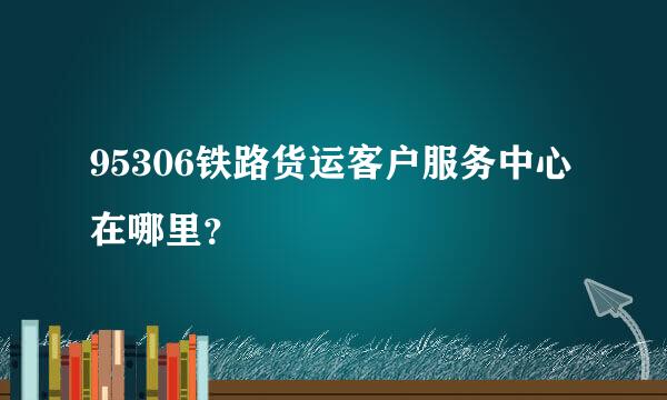 95306铁路货运客户服务中心在哪里？