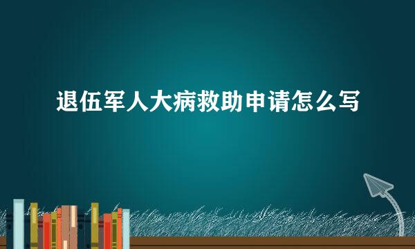 退伍军人大病救助申请怎么写